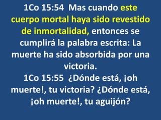 1Co 15:54 Mas cuando este
cuerpo mortal haya sido revestido
de inmortalidad, entonces se
cumplirá la palabra escrita: La
muerte ha sido absorbida por una
victoria.
1Co 15:55 ¿Dónde está, ¡oh
muerte!, tu victoria? ¿Dónde está,
¡oh muerte!, tu aguijón?
 