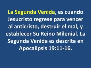 La Segunda Venida, es cuando
Jesucristo regrese para vencer
al anticristo, destruir el mal, y
establecer Su Reino Milenial. La
Segunda Venida es descrita en
Apocalipsis 19:11-16.
 