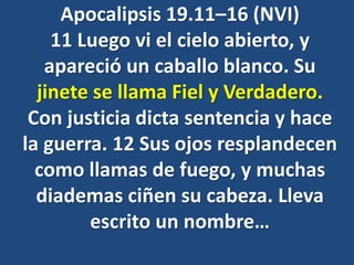 Apocalipsis 19.11–16 (NVI)
11 Luego vi el cielo abierto, y
apareció un caballo blanco. Su
jinete se llama Fiel y Verdadero.
Con justicia dicta sentencia y hace
la guerra. 12 Sus ojos resplandecen
como llamas de fuego, y muchas
diademas ciñen su cabeza. Lleva
escrito un nombre…
 