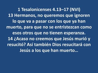 1 Tesalonicenses 4.13–17 (NVI)
13 Hermanos, no queremos que ignoren
lo que va a pasar con los que ya han
muerto, para que no se entristezcan como
esos otros que no tienen esperanza.
14 ¿Acaso no creemos que Jesús murió y
resucitó? Así también Dios resucitará con
Jesús a los que han muerto…
 