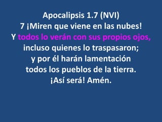 Apocalipsis 1.7 (NVI)
7 ¡Miren que viene en las nubes!
Y todos lo verán con sus propios ojos,
incluso quienes lo traspasaron;
y por él harán lamentación
todos los pueblos de la tierra.
¡Así será! Amén.
 