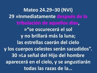 Mateo 24.29–30 (NVI)
29 »Inmediatamente después de la
tribulación de aquellos días,
»“se oscurecerá el sol
y no brillará más la luna;
las estrellas caerán del cielo
y los cuerpos celestes serán sacudidos”.
30 »La señal del Hijo del hombre
aparecerá en el cielo, y se angustiarán
todas las razas de la…
 