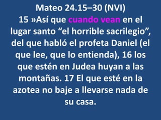 Mateo 24.15–30 (NVI)
15 »Así que cuando vean en el
lugar santo “el horrible sacrilegio”,
del que habló el profeta Daniel (el
que lee, que lo entienda), 16 los
que estén en Judea huyan a las
montañas. 17 El que esté en la
azotea no baje a llevarse nada de
su casa.
 