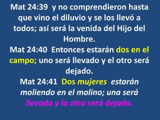 Mat 24:39 y no comprendieron hasta
que vino el diluvio y se los llevó a
todos; así será la venida del Hijo del
Hombre.
Mat 24:40 Entonces estarán dos en el
campo; uno será llevado y el otro será
dejado.
Mat 24:41 Dos mujeres estarán
moliendo en el molino; una será
llevada y la otra será dejada.
 