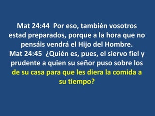 Mat 24:44 Por eso, también vosotros
estad preparados, porque a la hora que no
pensáis vendrá el Hijo del Hombre.
Mat 24:45 ¿Quién es, pues, el siervo fiel y
prudente a quien su señor puso sobre los
de su casa para que les diera la comida a
su tiempo?
 