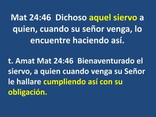 Mat 24:46 Dichoso aquel siervo a
quien, cuando su señor venga, lo
encuentre haciendo así.
t. Amat Mat 24:46 Bienaventurado el
siervo, a quien cuando venga su Señor
le hallare cumpliendo así con su
obligación.
 