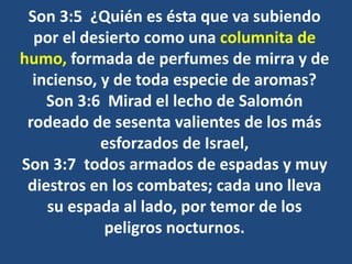 Son 3:5 ¿Quién es ésta que va subiendo
por el desierto como una columnita de
humo, formada de perfumes de mirra y de
incienso, y de toda especie de aromas?
Son 3:6 Mirad el lecho de Salomón
rodeado de sesenta valientes de los más
esforzados de Israel,
Son 3:7 todos armados de espadas y muy
diestros en los combates; cada uno lleva
su espada al lado, por temor de los
peligros nocturnos.
 