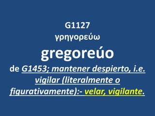 G1127
γρηγορεύω
gregoreúo
de G1453; mantener despierto, i.e.
vigilar (literalmente o
figurativamente):- velar, vigilante.
 