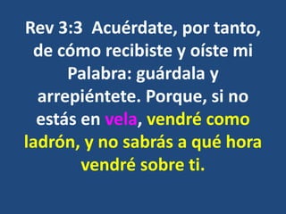 Rev 3:3 Acuérdate, por tanto,
de cómo recibiste y oíste mi
Palabra: guárdala y
arrepiéntete. Porque, si no
estás en vela, vendré como
ladrón, y no sabrás a qué hora
vendré sobre ti.
 