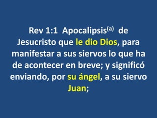 Rev 1:1 Apocalipsis(a) de
Jesucristo que le dio Dios, para
manifestar a sus siervos lo que ha
de acontecer en breve; y significó
enviando, por su ángel, a su siervo
Juan;
 