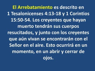 El Arrebatamiento es descrito en
1 Tesalonicenses 4:13-18 y 1 Corintios
15:50-54. Los creyentes que hayan
muerto tendrán sus cuerpos
resucitados, y junto con los creyentes
que aún vivan se encontrarán con el
Señor en el aire. Esto ocurrirá en un
momento, en un abrir y cerrar de
ojos.
 