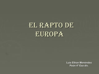 El Rapto dE
 EuRopa


         Luís Ethan Menéndez
           Peón 4º Eso div.
 