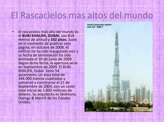 El Rascacielos mas altos del mundo el rascacielos más alto del mundo es el BURJ KHALIFA, DUBAI, con 818 metros de altitud y 162 pisos. Justo en el momento de publicar esta página, en octubre de 2008, el edificio no ha sido inaugurado aún y su fecha de terminación ha sido estimada el 30 de Junio de 2009. Según dicha fecha, la apertura sería en Septiembre de 2009. El BURJ KHALIFA, Dubái  tiene 54 ascensores, un área total de 344.000 metros cuadrados y comenzó a construirse el 21 de Septiembre de 2004, con un coste total inicial de 1.800 millones de dólares. Su arquitecto es Skidmore, Owings & Merrill de los Estados Unidos. 