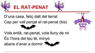 EL RAT-PENAT
D’una casa, feliç dalt del terrat
Cap per vall penjat el rat-penat (bis)
Vola enllà, rat-penat, vola lluny de mi
És l’hora del teu tè, minyó
abans d’anar a dormir
 