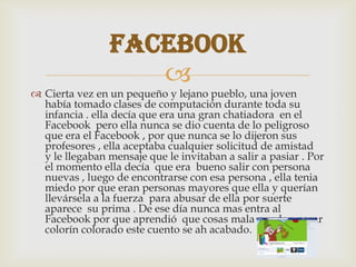 
 Cierta vez en un pequeño y lejano pueblo, una joven
había tomado clases de computación durante toda su
infancia . ella decía que era una gran chatiadora en el
Facebook pero ella nunca se dio cuenta de lo peligroso
que era el Facebook , por que nunca se lo dijeron sus
profesores , ella aceptaba cualquier solicitud de amistad
y le llegaban mensaje que le invitaban a salir a pasiar . Por
el momento ella decía que era bueno salir con persona
nuevas , luego de encontrarse con esa persona , ella tenia
miedo por que eran personas mayores que ella y querían
llevársela a la fuerza para abusar de ella por suerte
aparece su prima . De ese día nunca mas entra al
Facebook por que aprendió que cosas mala pueden pasar
colorín colorado este cuento se ah acabado.
Facebook
 