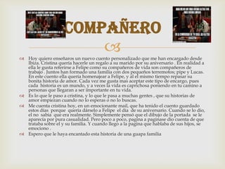  Hoy quiero enseñaros un nuevo cuento personalizado que me han encargado desde
Ibiza. Cristina quería hacerle un regalo a su marido por su aniversario . En realidad a
ella le gusta referirse a Felipe como su compañeros de vida son compañeros de
trabajo . Juntos han formado una familia con dos pequeños terremotos; pipe y Lucas.
En este cuento ella quería homenajear a Felipe, y al el mismo tiempo repasar su
bonita historia de amor. Cada vez me gusta mas aceptar este tipo de encargo, pues
cada historia es un mundo, y a veces la vida es caprichosa poniendo en tu camino a
personas que llegaran a ser importante en tu vida.
 Es lo que le paso a cristina, y lo que le pasa a muchas gentes , que su historias de
amor empiezan cuando no lo esperas o no lo buscas.
 Me cuenta cristina hoy, en un emocionante mail, que ha tenido el cuento guardado
estos días porque quería dárselo a Felipe el día de su aniversario. Cuando se lo dio,
el no sabia que era realmente. Simplemente pensó que el dibujo de la portada se le
aparecía por pura casualidad. Pero poco a poco, pagina a paginase dio cuenta de que
trataba sobre el y su familia. Y cuando llego a la pagina que hablaba de sus hijos, se
emociono .
 Espero que le haya encantado esta historia de una guapa familia
compañero
 