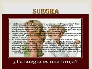  cuñados con ella. Por lo poco que intuí ,parece ser que al ”superdotado” de mi
sobrino quizá le adelanten de curso. Mi marido y yo no entramos en la
conversación ni. Hola foreras anti suegra. La ultima historia con mi queridísima
mamá política no me afecta directamente , pero si a mi marido y, por ende, algo me
toca. Resulta que ayer mañana llegamos a su casa y estaban mis
 Preguntamos, pues la relación con mis cuñados es mala y teníamos mucha prisa.
En esto que el….pedante de mi cuñado le pregunta a mi marido ¿sabes que a tu
sobrino el mayor…?
 Mi marido no lo dejo terminar la frase ”venga, vamos que se nos hace tarde .
 Hasta luego "me quede flipada con la salida de mi marido. Nada mas llegar a la
oficina de mi marido .llama a la bruja de mi suegra y le hecha al pobre la bronca
por el desplante a su hermano. Mi cuñado siempre a pasado de su hermano y yo
no lo trago, mi marido siempre a intentado tender puentes, pero ha sido en vano
.lo imperdonable es que sabiendo que atravesamos una mala racha económica
siquiera ha preguntado o nos ha ofrecido ayuda: para mi, una persona que te niega
el pan de tu hija .
suegra
 