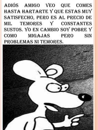 Adiós amigo veo que comes
hasta hartarte y que estas muy
satisfecho, pero es al precio de
mil   temores    y   constantes
sustos. Yo en cambio soy pobre y
como     migajas     pero    sin
problemas ni temores.
 