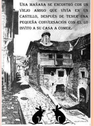 UNA MAÑANA SE ENCONTRÓ CON UN
VIEJO AMIGO QUE VIVÍA EN UN
CASTILLO, DESPUÉS DE TENER UNA
PEQUEÑA CONVERSACIÓN CON EL LO
INVITO A SU CASA A COMER.
 