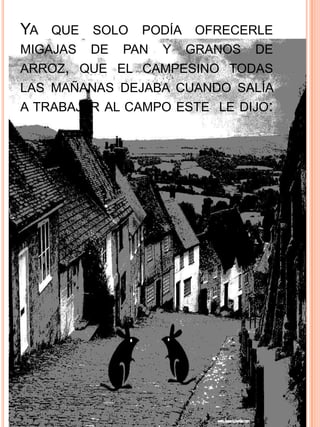 YA QUE SOLO PODÍA OFRECERLE
MIGAJAS   DE   PAN   Y   GRANOS   DE
ARROZ, QUE EL CAMPESINO TODAS
LAS MAÑANAS DEJABA CUANDO SALÍA
A TRABAJAR AL CAMPO ESTE LE DIJO:
 