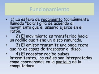 Funcionamiento
• 1) La esfera de rodamiento (comúnmente
  llamada "bola") gira de acuerdo al
  movimiento que el usuario ejerce en el
  ratón.
•     2) El movimiento es transferido hacia
  un rodillo que tiene un disco ranurado.
•     3) El emisor transmite una onda recta
  que no es capaz de traspasar el disco.
•     4) El receptor recibe pulsos
  intermitentes, los cuáles son interpretados
  como coordenadas en la pantalla de la
  computadora.
 