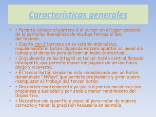 Características generales
• + Permite colocar el puntero ó el cursor en el lugar deseado
  de la pantalla+ Reemplaza de muchas formas el uso
  del teclado.
• + Cuenta con 2 botones en su versión más básica,
  regularmente el botón izquierdo es para apuntar al menú ó e
  íconos y el derecho para activar un menú contextual .
• + Inicialmente se les integró un tercer botón central llamado
  inteligente, que permite mover las páginas de arriba hacia
  abajo y viceversa.
• + El tercer botón simple ha sido reemplazado por un botón
  denominado "Wheel" que permite presionarlo y girarlo para
  reemplazar el trabajo del tercer botón.
• + Necesitan mantenimiento ya que sus partes mecánicas son
  propensas a suciedad y por ende a menor rendimiento del
  dispositivo.
• + Necesitan una superficie especial para rodar de manera
  correcta y tener la precisión necesaria en pantalla.
 