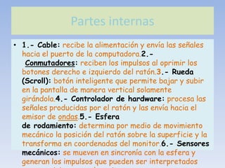 Partes internas
• 1.- Cable: recibe la alimentación y envía las señales
  hacia el puerto de la computadora.2.-
   Conmutadores: reciben los impulsos al oprimir los
  botones derecho e izquierdo del ratón.3.- Rueda
  (Scroll): botón inteligente que permite bajar y subir
  en la pantalla de manera vertical solamente
  girándola.4.- Controlador de hardware: procesa las
  señales producidas por el ratón y las envía hacia el
  emisor de ondas.5.- Esfera
  de rodamiento: determina por medio de movimiento
  mecánico la posición del ratón sobre la superficie y la
  transforma en coordenadas del monitor.6.- Sensores
  mecánicos: se mueven en sincronía con la esfera y
  generan los impulsos que pueden ser interpretados
 