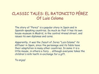 CLASSIC TALES: EL RATONCITO PÉREZ
Of Luis Coloma
The story of "Perez" is a popular story in Spain and in
Spanish-speaking countries. So much so that it has its own
house-museum in Madrid, in the central Arenal street, and
issues its own diplomas and coins.
Apparently, it was the Jesuit of Jerez "Luis Coloma" its
diffuser in Spain, since the personage and its fable have
their adaptation in many other countries. In some it is a
little mouse, in others a fairy ... although everyone takes the
children's milk teeth in exchange for a gift.
To enjoy!
 