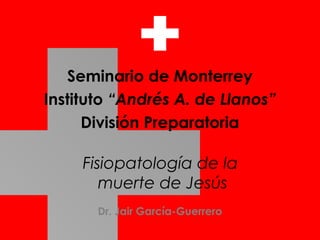 Fisiopatología de la
muerte de Jesús
Seminario de Monterrey
Instituto “Andrés A. de Llanos”
División Preparatoria
Dr. Jair García-Guerrero
 