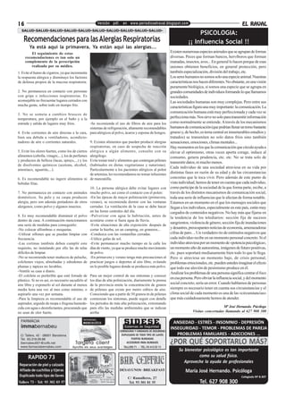 16                                                       Versión pdf. en www.periodicoelraval.blogspot.com                                                EL RAVAL
  SALUD-SALUD-SALUD-SALUD-SALUD-SALUD-SALUD-SALUD-SALUD-SALUD-
                                                                                                                           PSICOLOGIA:
    Recomendaciones para las Alergias Respiratorias                                                                   ¡¡ Influencia Social !!
        Ya está aquí la primavera. Ya están aquí las alergias...
         El seguimiento de estas                                                                           Existen numerosas especies animales que se agrupan de formas
     recomendaciones es tan solo un                                                                        diversas. Peces que forman bancos, hervíboros que forman
     complemento de la prescripción                                                                        manadas, insectos, aves... En general lo hacen porque de esas
         realizada por su médico.                                                                          uniones obtienen beneficios, en general protección, pero
1. Evite el humo de cigarros, ya que incrementa                                                            también especialización, división del trabajo, etc.
la respuesta alérgica y disminuye los factores                                                             Los seres humanos no somos solo una especie animal. Nuestras
de defensa propios de la mucosa respiratoria.                                                              características nos hacen diferentes. No obstante, en una visión
                                                                                                           puramente biológica, sí somos una especie que se agrupa en
2. No permanezca en contacto con personas                                                                  grandes comunidades de individuos formando lo que llamamos
con gripe o infecciones respiratorias. Es                                                                  sociedades.
aconsejable no frecuentar lugares cerrados con                                                             Las sociedades humanas son muy complejas. Pero entre sus
mucha gente, sobre todo en tiempo frío.
                                                                                                           características figura una muy importante: la comunicación. La
                                                                                                           comunicación humana está muy perfeccionada y cada vez se
3. No se someta a cambios bruscos de
temperatura, por ejemplo en el baño y a la                                                                 perfecciona más. Nos sirve no solo para transmitir información
entrada y salida de lugares muy fríos.            -Se recomienda el uso de filtros de aire para los        como normalmente se entiende. A través de los mecanismos
                                                  sistemas de refrigeración, altamente recomendables       humanos de comunicación (que podrían llenar un tomo bastante
4. Evite corrientes de aire directas a la cara, para alérgicos al polvo, ácaros y esporas de hongos.       grueso y, de hecho, es tema central en innumerables estudios y
bien sea debida a ventiladores, acondicio-                                                                 tratados) se transmiten no solo datos fríos sino también
nadores de aire o corrientes naturales.           9. Existen alimentos que pueden producir alergias        sensaciones, emociones, climas mentales...
                                                  respiratorias, en caso de sospecha de reacción           Hay momentos en los que la comunicación que circula ayuda a
5. Evite los olores fuertes, como los de ciertos alérgica a algún alimento, consulte con su                elevar el optimismo, otras veces aporta corage, induce al
alimentos (cebolla, vinagre,...), los de perfumes alergólogo.                                              consumo, genera prudencia, etc. etc. No se trata solo de
y productos de belleza (lacas, sprays,...) y los Evite tomar miel y alimentos que contengan pólenes
                                                                                                           transmitir datos, ni mucho menos.
de disolventes químicos (acetona, alcohol, (habituales en dietas vegetarianas y naturistas).
                                                                                                           Cada individuo de una sociedad atraviesa en su vida por
amoníaco, aguarrás,...).                          Particularmente a los pacientes alérgicos al polen
                                                  de artemisa, les recomendamos no tomar infusiones        distintas fases en razón de su edad y de las circunstancias
6. Es recomendable no ingerir alimentos ni de manzanilla.                                                  concretas que le toca vivir. Pero además de este punto de
bebidas frías.                                                                                             vista individual, hemos de tener en cuenta que cada individuo,
                                                  10. La persona alérgica debe evitar lugares con          como partícipe de la sociedad de la que forma parte, recibe, a
7. No permanezca en contacto con animales mucho polvo, así como el contacto con el polen:                  través de los distintos mecanismos de comunicación social,
domésticos. Su pelo y su caspa producen -En las épocas de mayor polinización (primavera,                   toda una serie de influencias que le afectan de forma notable.
alergia, pero son además portadores de otros verano), se recomienda dormir con las ventanas                Estamos en un momento en el que los mensajes sociales que
alergenos, como polvo y algunos insectos.         cerradas. La ventilación de la casa se debe hacer        llegan a los individuos, especialmente en este país, están muy
                                                  en las horas centrales del día.                          cargados de contenidos negativos. No hay más que fijarse en
8. Es muy recomendable disminuir el polvo -Pulverizar con agua la habitación, antes de
                                                                                                           la tendencia de los telediarios: sección fija de sucesos
dentro de casa. A continuación mencionamos acostarse como si fuera agua de lluvia.
                                                                                                           sangrientos, violencia de género, sección fija de inundaciones
una serie de medidas para conseguirlo:            -Evite situaciones de alta exposición: después de
-No colocar alfombras o moquetas.                 cortar la hierba, en un camping, en graneros...          y desastres, preocupantes noticias de economía, amenazadoras
-Utilizar sillones que se puedan limpiar con -Conduzca con las ventanillas cerradas.                       cifras de paro.... Un verdadero río de estímulos negativos que
frecuencia.                                       -Utilice gafas de sol.                                   cada individuo recibe en un momento personal concreto. Si el
-Las cortinas también deben cumplir este -Evite permanecer mucho tiempo en la calle los                    individuo atraviesa por un momento de «potencia psicológica»,
requisito, no instalando por ello las de telas días de viento, ya que se produce mucho movimiento          un momento alto de autoestima, imágenes de futuro positivas,
difíciles de limpiar.                             de polvo.                                                etc. pues soportará medianamente bien todo lo que le llega.
-No se recomienda tener muñecos de peluche, -En primavera y verano tenga más precauciones al               Pero si atraviesa un momento bajo, de crisis personal,
colchones viejos, almohadas y edredones de practicar juegos o deportes al aire libre, evitando             problemas emocionales, etc. pueden ustedes imaginar el efecto
plumas y tapices no lavables.                     en lo posible lugares donde se produzca más polvo.       que todo ese aluvión de pesimismo produce en él.
-Ventile su casa a diario.
                                                                                                           Analizar los problemas de una persona significa centrar el foco
-El colchón es preferible que esté forrado de Para un mejor control de sus síntomas y conocer
                                                                                                           en esa persona. Pero obviar la influencia social, y del momento
plástico. Si no es así, es necesario sacudirlo al los días de alta polinización, diariamente la prensa
aire libre y exponerlo al sol durante al menos de la provincia emite la concentración de granos            social concreto, sería un error. Cuando hablamos de personas
media hora una vez al mes como mínimo, o de pólenes que existe por metro cúbico de aire.                   siempre es necesario tener en cuenta sus circunstancias y el
aspirarlo una vez por semana.                     Conociendo que a partir de 50 granos/m de pólenes        clima social de cada momento es una de las «circunstancias»
-Para la limpieza es recomendable el uso de comienzan los síntomas, puede seguir con detalle               que más cuidadosamente hemos de atender.
aspirador, seguido de mopa o fregona humede- los periodos de más alta polinización, extremando
cida con agua o desinfectantes, procurando que para ello las medidas ambientales que se indican                                              Mª José Hernando. Psicóloga
no sean de olor fuerte.                           arriba                                                                  Visitas concertadas llamando al 627 908 300

                                             farmàcies
  FARMÀCIA                                  ecoceutics                                                       ANSIEDAD - ESTRÉS - INSOMNIO - DEPRESIÓN
  immabernabeu                                                                                             INSEGURIDAD - TEMOR - PROBLEMAS DE PAREJA
                                                                      CERRADURAS Y CANDADOS DE SEGURIDAD
  C/ Tallers, 42 · 08001 Barcelona                                     DUPLICADOS DE TODO TIPO DE LLAVES      PROBLEMAS FAMILIARES - ADICCIONES ...
  Tel. 93.318.09.88                                                           PUERTAS BLINDADAS
  ibernabeu001@cofb.net
  www.farmaciabernabeu.com
                                       Targeta client
                                     Aprofita els seus avantatges
                                                                           ACCESORIOS PARA BLINDAJES
                                                                         TALLERS 71 - TEL: 93 412 03 13
                                                                                                           ¿POR QUÉ SOPORTARLO MÁS?
                                                                                                                Su bienestar psicológico es tan importante
       RAPIDO 73                                                                                                           como su salud física.
                                                                                                                   Aproveche la ayuda de profesionales
 Reparación de piel y calzado
 Afilado de cuchillos y tijeras                                      DESAYUNOS · BREAKFAST                           María José Hernando. Psicóloga
 Duplicado todo tipo de llaves                                                                                                                            Colegiada Nº 8.307
                                                                            C/ Ramalleres, 27
Tallers 73 · Tel: 93 302 03 57                                              Tel. 93 301 81 35                                 Tel. 627 908 300
 