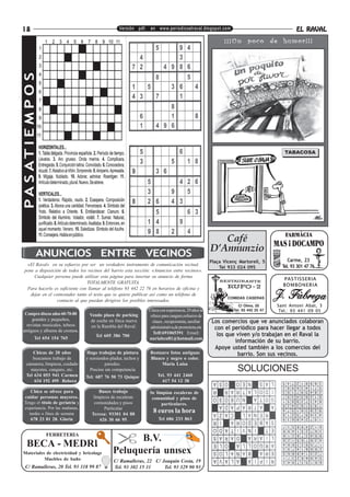 18                                                  Versión pdf. en www.periodicoelraval.blogspot.com                                         EL RAVAL
                                                                                                             ¡ ¡ ¡ Un poco de humor! ! !
PA S AT I E M P O S




                                                                                                          Café
                                                                                                       D’Annunzio
                 ANUNCIOS ENTRE VECINOS
                                                                                                       Plaça Vicenç Martorell, 5          Carme, 23
 «El Raval» en su esfuerzo por ser un verdadero instrumento de comunicación vecinal,                                                   Tel. 93 301 47 76
                                                                                                           Tel 933 024 095
pone a disposición de todos los vecinos del barrio esta sección: «Anuncios entre vecinos».
     Cualquier persona puede utilizar esta página para insertar su anuncio de forma
                                                                                                                                       PASTISSERIA
                                TOTALMENTE GRATUITA.
                                                                                                                                       BOMBONERIA
 Para hacerlo es suficiente con llamar al teléfono 93 442 22 76 en horarios de oficina y
   dejar en el contestador tanto el texto que se quiere publicar así como un teléfono de
                                                                                                               COMIDAS CASERAS
                 contacto al que puedan dirigirse los posibles interesados.
                                                                                                                    C/ Olmo, 20      Sant Antoni Abat, 3
                                                                  Chica con experiencia, 29 años se              Tel. 93 442 25 47    Tel.: 93 441 09 05
 Compro discos años 60-70-80        Vendo plaza de parking         ofrece para canguro,refuerzo de
     grandes y pequeños,            de coche en finca nueva         clases , recepcionista, auxiliar   Los comercios que ve anunciados colaboran
  revistas musicales, tebeos         en la Rambla del Raval.
antíguos y albums de cromos.
                                                                   administrativa,de promotora,etc      con el periódico para hacer llegar a todos
                                                                    Telf:691065391 Email:                los que viven y/o trabajan en el Raval la
                                        Tel 605 386 700
               Tel 654 154 765                                    nuriabcn81@hotmail.com
                                                                                                                información de su barrio.
                                                                                                        Apoye usted también a los comercios del
      Chicas de 20 años            Hago trabajos de pintura       Restauro fotos antiguas                        barrio. Son sus vecinos.
      buscamos trabajo de          y remiendos pladur, techos y   Blanco y negro o color.
   camarera, limpieza, cuidado               paredes.                  Maria Luisa
     mayores, canguro, etc.          Precios sin competencia                                                       SOLUCIONES
   Tel 634 053 941 Carmen          Tel: 687 76 50 73 Quique            Tel. 93 441 2460
       634 192 495 Rebeca                                                617 54 12 38

   Chica se ofrece para                   Busco trabajo           Se limpian escaleras de
cuidar personas mayores.               limpieza de escaleras       comunidad y pisos de
Tengo el título de geriatría y         comunidades y pisos              particulares.
experiencia. Por las mañanas,               Particular
  tardes o fines de semana            Teresa: 93301 04 88
                                                                    8 euros la hora
   678 23 81 28. Gloria                   626 30 66 95                 Tel 686 233 863


                      FERRETERIA
                                                       B.V.
    BECA - MEDRI
Materiales de electricidad y bricolage           Peluquería unisex
          Muebles de baño                        C/ Ramalleras, 22 C/ Joaquin Costa, 19
 C/ Ramalleras, 20 Tel. 93 318 99 87             Tel. 93 302 15 31     Tel. 93 329 90 93
 