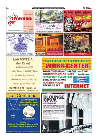 20                                        Versión pdf. en www.periodicoelraval.blogspot.com                                                    EL RAVAL


                          RESTAURANTE




                                               Vinos,cavas Terraza y Restaurante              Embutido
                                               champagnes                                              s
                                                                                              artesanos
                          SAN RAFAEL , 24
                                                  z Foie
                                               Jaz a
                                                              El Jardí
                                                        uténgras
                                                            tico
                                                                                          bosanova
                                                                                          Tapa Crêpes
                                                                                              s
                        Tel. y Fax 441 30 14   Ensaladas
                                                       s          C/ Hospital, 56 10:00 a24:00 hs
                                   441 69 42        s o (Jardines del Hospital de la Santa Creu)
                                                que
 www.casaleopoldo.com    Tels.    329 93 18      Telf: 933291550 C. Reserves: 93 218 30 00


                                                     CARMELITAS




                                                                          Concepto tradicional de fonda
                                                                           Cocina catalana elaborada con
                                                  93.412.46.84          productos catalanes y de temporada          Establiment de begudes del Carrer
                                                www.carmelitas.biz      creando platos simples y con sentido   Joaquín Costa (abans Ponent), 33 de Barcelona



         LAMPISTERIA
          del Raval
             BANYS I CUINES
       MATERIAL LAMPISTERIA
             INSTAL·LACIONS I
      REPARACIONS D´AIGUA,
         GAS I ELECTRICITAT

     Rambla del Raval, 13
 merinoraval13@msn.com · Tel.: 934 432 104



     La Confiteria
                   Els Diumenges
                  «Vermut-Concert»
                 de 13:00 a 14:00 hs.




       bar
                        Exposicions
                Horaris:
  Dilluns a Divendres de 08:00 a 03:00
   Dissabtes i festius d’11:00 a 03:00

Sant Pau, 128 · 08001 Bcn · Tel: 93 443 04 58
 