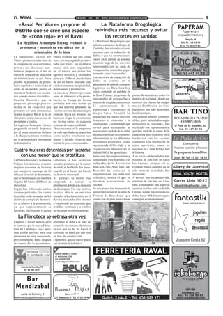 EL RAVAL                                                   Versión pdf. en www.periodicoelraval.blogspot.com                                                                           5
  «Raval Per Viure» propone al                                                  La Plataforma Drogológica
                                                                             reivindica más recursos y evitar                                             PAPERAM
 Distrito que se cree una especie                                                                                                                            Papereria i
                                                                                                                                                          enquadernacions
    de «zona roja» en el Raval                                                    los recortes en sanidad                                                       Ângels, 4
                                                                            La Plataforma Drogológica, que
   La Regidora Assumpta Escarp rechazó la                                   aglutina a usuarios de drogas de
                                                                                                                                                            Tel. 93 318 18 90
                                                                                                                                                            Fax: 93 302 19 82
    propuesta y mostró su extrañeza por la                                  Cataluña, han reivindicado más
            orientación de la idea                                          recursos para la reducción de
La plataforma «Raval per            Parece evidente que una «zona           daños, y que los recortes anun-
Viure», promotora entre otras de    roja», por muy regulada y contro-       ciados en la partida de sanidad
la campaña de «caceroladas»         lada que fuera, no ayudaría             pasen de largo de los servicios
previa a las elecciones auto-       mucho en la tarea emprendida            relacionados con las salas de
nómicas, propuso en el mes de       en el barrio por todos los              venupunción, conocidas popu-                                              San Antoni Abad, 43
marzo la creación de una zona       agentes sociales y entidades            larmente como ‘narcosalas’.                                                Tel: 93 441 91 32
de tolerancia en la que fuera       para que el Raval pueda dejar           Los servicios de reducción de
posible la presencia de prostí-     de ser un barrio asociado casi          daños se centran en la
bulos regulados y controlados al    exclusivamente a marginalidad,          adecuación de salas de consumo
estilo de un modelo puesto en       delincuencia y prostitución.            higiénico -en Barcelona hay
marcha en Amberes, con resulta-     La idea de un «barrio rojo» o una       cinco, contando un autobús en
dos cuando menos discutibles.       zona de tolerancia a la prosti-         la Zona Franca-, programas de       puntos de atención en todos los
Resulta llamativo que la            tución se baraja de forma               intercambio de jeringuillas y       distritos de la ciudad-, donde por
                                                                            centros de acogida, entre otros.    motivos «no claros» las máqui-       Nou de la Rambla,17-Tel 93 317 00 63
propuesta provenga precisa-         periódica pero hace tiempo ya
mente de un colectivo que           que una mayoría aplastante de           El representante de la              nas de distribución de ‘kits’
                                                                            plataforma y consumidor de          higiénicos han sido destruidas,
proclama con tanta vehemencia
su idea de que el Raval se ha de
                                    vecinos se viene decantando por
                                    avanzar hacia un modelo de              drogas Satxa Rosselló ha            han lamentado.                       BAR TINO
«limpiar», entre otras cosas, de    barrio en el que la prostitución        negado que los citados servicios    «Se generan temores compren-          BOCADILLOS Y PLATOS
prostitutas y chulos.               no forme parte, ni siquiera             fomenten el consumo y la            sibles, pero infundados según              COMBINADOS
La regidora Assumpta Escarp,        mínima, de su personalidad.             criminalidad, y ha defendido que    demuestra la realidad», han
                                                                                                                                                      c/ Nou de la Rambla, 42
preguntada en rueda de prensa       Desconocemos si la propuesta            sirven para acompañar al            recalcado los representantes,
                                                                                                                                                         Tel. 93 317 25 02
por el tema, mostró su rechazo      ha sido aprobada en asamblea            usuario en el cuidado de su salud   que han tendido la mano de la
a la idea y esa misma extrañeza     como suelen proclamar sus               durante el periodo de consumo,      plataforma para colaborar en la
por la procedencia y orientación    líderes o ha sido «fruto de una         informándole de los diferentes      mediación con los vecinos
de la iniciativa.                   iniciativa poco consensuada».           programas existentes, como          contrarios a la instalación de
                                                                                                                                                              Charcutería
                                                                            recomienda ONU-Sida y la            estos servicios, como ha
                                                                                                                sucedido en Ciutat Vella y Vall       Productos españoles y franceses
Cuatro mujeres detenidas por lucrarse                                       Organización Mundial de la
                                                                            Salud (OMS), ha apostillado.        d’Hebron.                             Se preparan bocadillos
   con una menor que se prostituía                                          Junto con otro representante y      A su juicio, «debería haber más
                                                                                                                                                      Unió, 34 ·Tel: 93 301 56 39
La Policía Nacional y la Guardia    cobertura a los servicios               consumidor, Pere Martínez, y el     recursos de este tipo en todos
Urbana han detenido a cuatro        sexuales prestados por la menor         trabajador de la Asociación         los barrios, porque así se
mujeres acusadas de lucrarse        de edad, al facilitarle dos pisos-      Reus som Útils (Arsu) Toni Llor,    evitarían puntos calientes en un     Alberg de Joventut
con una joven marroquí de 16        mueblé en el barrio del Raval,          Rosselló ha criticado la            solo punto de la ciudad», han
años, en situación de desamparo,    sin licencia municipal.                 estigmatización que sufre este      asegurado.                           IDEAL YOUTH HOSTEL
que se prostituía en sus mueblés    Al parecer, la menor fue                colectivo, contra el que se         A su vez, han reclamado más
ilegales del barrio del Raval de    empujada a ejercer la                   levantan asociaciones de            servicios de este tipo en Cata-       Carrer Unió 10-12
Barcelona.                          prostitución debido a su situación      vecinos.                            luña, constatando una especial        ideal@idealhostel.com
Según han informado ambos           de desamparo. Por este motivo,          En este punto, han lamentado la     carencia de ellos en la ciudad de
cuerpos policiales, las cuatro      la chica ofrecía sus servicios          oposición vecinal en la zona de     Girona, donde los drogadictos
detenidas están acusadas de los     sexuales a los transeúntes en el        Trinitat de Barcelona -que          deben hacer 90 kilómetros para
delitos de corrupción de meno-      Raval y trasladaba a los clientes       cuenta con un plan para colocar     conseguir su medicamento.
res y relativo a la prostitución,   a los pisos de las detenidas, que
ya que supuestamente se             le daban cobertura y a cambio
lucraban, facilitaban y daban       se lucraban económicamente.

   La Filmoteca se retrasa otra vez
Empieza a no ser noticia, pero      el retraso se debe a la falta de
lo cierto es que la nueva Filmo-    conexión del sistema eléctrico a
teca de Catalunya cuya aper-        la red que se ha de hacer a
tura estaba prevista para esta      través de un túnel que aún está
primavera no será inaugurada,       en fase de construcción.
previsiblemente, hasta después      Esperemos que el nuevo plazo
del verano. Por lo que sabemos,     sea también el definitivo.


                                     COFFE, DRINKS & FOOD
                                     c/ del carme, 116
                                                                              FERRETERIA RAVAL
                                     tel: 649261599
                                     www.zelig-barcelona.com

      Nou de la Rambla, 75
        Tel: 93 441 03 77



           Bar
 Mendizabal
                                                                                                                                                            Elisabets,2-4
    Junta de Comerç, 2                                                                                                                                   tel.: 93 556 05 81
www.mendizabal@ravalero.com          Pl. Bonsuccés, 6 · Tel. 93 412 16 86           Guifré, 2 tda.2 - Tel: 658 029 171                                  www.tokobongo.com
 