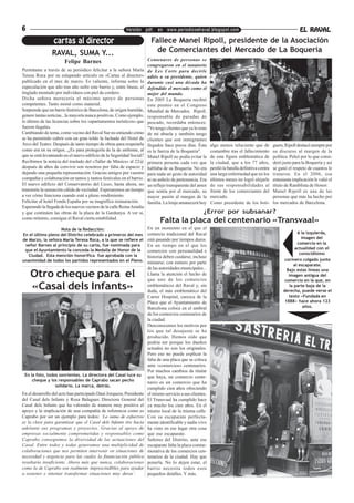 6                                                        Versión pdf. en www.periodicoelraval.blogspot.com                                                     EL RAVAL
                 cartas al director                                     Fallece Manel Ripoll, presidente de la Asociación
                RAVAL, SUMA Y...                                          de Comerciantes del Mercado de La Boqueria
                       Felipe Barnes                                  Centenares de personas se
                                                                      congregaron en el tanatorio
Permítame a través de su periódico felicitar a la señora María        de Les Corts para decirle
Teresa Roca por su estupendo artículo en «Cartas al director»         adiós a su presidente, quien
publicado en el mes de marzo. Es valiente, informa sobre la           durante casi una década ha
especulación que año tras año sufre este barrio y, entre líneas, el   defendido el mercado como el
tinglado montado por indivíduos con piel de cordero.                  mejor del mundo.
Dicha señora merecería el máximo apoyo de personas                    En 2005 La Boqueria recibió
competentes. Tanto moral como material.                               este premio en el Congreso
Sorprende que un barrio histórico de Barcelona, de orígen humilde,    Mundial de Mercados. Ripoll,
genere tantas noticias...la mayoría nunca positivas. Como ejemplo,    responsable de paradas de
lo último de las licencias sobre los «apartamentos turísticos» que    pescado, recordaba entonces:
fueron ilegales.                                                      "Yo tengo clientes que ya lo eran
Cambiando de tema, como vecino del Raval Sur no entiendo cómo         de mi abuela y también tengo
se ha permitido cubrir con un gran toldo la fachada del Hotel de      clientes que son inmigrantes
Arco del Teatro. Después de tanto tiempo de obras para respetarla     llegados hace pocos días. Ésta      algo menos reluciente que de          guers, Ripoll destacó siempre por
como era en su orígen...¿Es para protegerla de la de enfrente, al     es la fuerza de la Boqueria".       costumbre tras el fallecimiento       su discurso al margen de la
que se está levantando en el nuevo edificio de la Seguridad Social?   Manel Ripoll no podía evitar la     de esta figura emblemática de         política. Peleó por lo que consi-
Recibimos la noticia del traslado del «Taller de Mùsics» al 22@       primera persona cada vez que        la ciudad, que a los 77 años,         deró justo para la Boqueria y así
después de años de convivir son nosotros por falta de espacio y       hablaba de su Boqueria. No era      perdió la batalla definitiva contra   se ganó el respeto de cuantos le
dejando una pequeña representación. Gracias amigos por vuestra        para nada un gesto de autoridad     una larga enfermedad que en los       trataron. En el 2006, esa
compañia y colaboración en tantos y tantos festivales en el barrio.   ni un anhelo de pertenencia. Era    últimos meses no logró alejarle       entusiasta implicación le valió el
El nuevo edificio del Conservatorio del Liceo, hasta ahora, no        un reflejo transparente del amor    de sus responsabilidades al           título de Ramblista de Honor:
transmite la sensación cálida de vecindad. Esperaremos un tiempo      que sentía por el mercado, su       frente de los comerciantes del        Manel Ripoll es una de las
a ver cómo funciona cuando esté a pleno rendimiento.                  mayor pasión al margen de la        mercado.                              personas que más ha hecho por
Felicitar al hotel Fonda España por su magnífica restauración.        familia. La lonja amanecerá hoy     Como presidente de los boti-          los mercados de Barcelona.
Esperando la llegada de los nuevos vecinos de la calle Reina Amalia
y que continúen las obras de la plaza de la Gardunya. A ver si,                                      ¿Error por subsanar?
como mínimo, consigue el Raval cierta estabilidad.
                                                                             Falta la placa del centenario «Transvaal»
                   Nota de la Redacción:                              En un momento en el que el
En el último pleno del Distrito celebrado a primeros del mes          comercio tradicional del Raval                                                          A la izquierda,
de Marzo, la señora María Teresa Roca, a la que se refiere el         está pasando por tiempos duros.                                                           imagen del
 señor Barnes al principio de su carta, fue nominada para                                                                                                     comercio en la
                                                                      En un tiempo en el que los
 que el Ayuntamiento la conceda la Medalla de Honor de la                                                                                                    actualidad con el
                                                                      comercios con personalidad e                                                             conocidísimo
   Ciudad. Esta mención honorífica fue aprobada con la                historia deben cuidarse, incluso
unanimidad de todos los partidos representados en el Pleno.                                                                                           cocinero colgado junto
                                                                      mimarse, con esmero por parte                                                         al escaparate.
                                                                      de las autoridades municipales...                                                Bajo estas líneas una
    Otro cheque para el                                               Llama la atención el hecho de
                                                                      que uno de los comercios
                                                                                                                                                        imagen antígua del
                                                                                                                                                      comercio en la que, en
    «Casal dels Infants»                                              emblemáticos del Raval y, sin
                                                                      duda, el más emblemático del
                                                                                                                                                         la parte baja de la
                                                                                                                                                     derecha, puede verse el
                                                                      Carrer Hospital, carezca de la                                                    texto «Fundada en
                                                                      Placa que el Ayuntamiento de                                                    1888» hace ahora 123
                                                                      Barcelona coloca en el umbral                                                              años.
                                                                      de los comercios centenarios de
                                                                      la ciudad.
                                                                      Desconocemos los motivos por
                                                                      los que tal desajuste se ha
                                                                      producido. Hemos oído que
                                                                      podría ser porque los dueños
                                                                      actuales no son los originales.
                                                                      Pero eso no puede explicar la
                                                                      falta de una placa que se coloca
                                                                      ante «comercios» centenarios.
                                                                      Por muchos cambios de titular
 En la foto, todos sonrientes. La directora del Casal luce su         que haya, un comercio cente-
     cheque y los responsables de Caprabo sacan pecho
                                                                      nario es un comercio que ha
                 solidario. La marca, detrás.
                                                                      cumplido cien años ofreciendo
En el desarrollo del acto han participado Dani Jorquera, Presidente   el mismo servicio a sus clientes.
del Casal dels Infants y Rosa Balaguer, Directora General del         El Transvaal ha cumplido hace
Casal dels Infants que ha valorado de manera muy positiva el          ya mucho los cien años. En el
apoyo y la implicación de una compañía de referencia como es          mismo local de la misma calle.
Caprabo por ser un ejemplo para todos: ‘La suma de esfuerzos          Con su escaparate perfecta-
es la clave para garantizar que el Casal dels Infants tire hacia      mente identificable y nadie vivo
adelante sus programas y proyectos. Gracias al apoyo de               ha visto en ese lugar otra cosa
empresas socialmente comprometidas y responsables como                que ese escaparate.
Caprabo conseguimos la diversidad de las actuaciones del              Señores del Distrito, ante ese
Casal. Entre todos y todas generamos una multiplicidad de             escaparate falta la placa conme-
colaboraciones que nos permiten intervenir en situaciones de          morativa de los comercios cen-
necesidad y urgencia para las cuales la financiación pública          tenarios de la ciudad. Hay que
resultaría insuficiente. Ahora más que nunca, colaboraciones          ponerla. No lo dejen estar, el
como la de Caprabo son realmente imprescindibles para ayudar          barrio necesita todos esos
a sostener e intentar transformar situaciones muy duras’.             pequeños detalles. Y más.
 