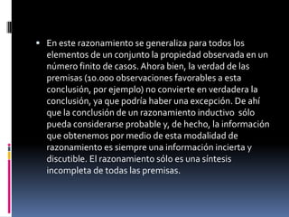  En este razonamiento se generaliza para todos los
  elementos de un conjunto la propiedad observada en un
  número finito de casos. Ahora bien, la verdad de las
  premisas (10.000 observaciones favorables a esta
  conclusión, por ejemplo) no convierte en verdadera la
  conclusión, ya que podría haber una excepción. De ahí
  que la conclusión de un razonamiento inductivo sólo
  pueda considerarse probable y, de hecho, la información
  que obtenemos por medio de esta modalidad de
  razonamiento es siempre una información incierta y
  discutible. El razonamiento sólo es una síntesis
  incompleta de todas las premisas.
 