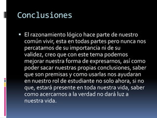 Conclusiones

 El razonamiento lógico hace parte de nuestro
  común vivir, esta en todas partes pero nunca nos
  percatamos de su importancia ni de su
  validez, creo que con este tema podemos
  mejorar nuestra forma de expresarnos, así como
  poder sacar nuestras propias conclusiones, saber
  que son premisas y como usarlas nos ayudaran
  en nuestro rol de estudiante no solo ahora, si no
  que, estará presente en toda nuestra vida, saber
  como acercarnos a la verdad no dará luz a
  nuestra vida.
 