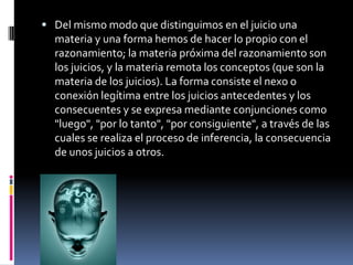  Del mismo modo que distinguimos en el juicio una
  materia y una forma hemos de hacer lo propio con el
  razonamiento; la materia próxima del razonamiento son
  los juicios, y la materia remota los conceptos (que son la
  materia de los juicios). La forma consiste el nexo o
  conexión legítima entre los juicios antecedentes y los
  consecuentes y se expresa mediante conjunciones como
  "luego", "por lo tanto", "por consiguiente", a través de las
  cuales se realiza el proceso de inferencia, la consecuencia
  de unos juicios a otros.
 