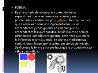  FORMA:
 Es el resultado de abstraer el contenido de las
  expresiones que se refieren a los objetos y sus
  propiedades y sustituirlos por símbolos. También se dice
  que es el nexo o conexión lógica entre los juicios
  antecedentes y consiguientes. Se llaman juicios
  antecedentes los ya conocidos, de los cuales se deduce
  otro tercero llamado consiguiente. Este nexo que indica
  la inferencia o consecuencia, se expresa mediante las
  conjunciones; luego, por lo tanto, por consiguiente, etc.
  Se dice que la forma es la que hace que la proposición sea
  válida o no válida.
 