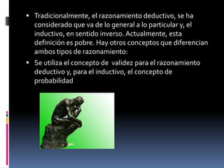  Tradicionalmente, el razonamiento deductivo, se ha
  considerado que va de lo general a lo particular y, el
  inductivo, en sentido inverso. Actualmente, esta
  definición es pobre. Hay otros conceptos que diferencian
  ambos tipos de razonamiento:
 Se utiliza el concepto de validez para el razonamiento
  deductivo y, para el inductivo, el concepto de
  probabilidad
 