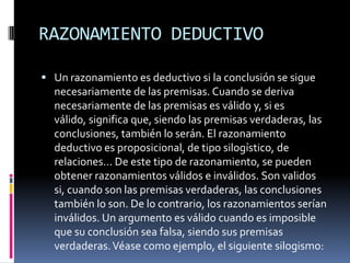 RAZONAMIENTO DEDUCTIVO

 Un razonamiento es deductivo si la conclusión se sigue
  necesariamente de las premisas. Cuando se deriva
  necesariamente de las premisas es válido y, si es
  válido, significa que, siendo las premisas verdaderas, las
  conclusiones, también lo serán. El razonamiento
  deductivo es proposicional, de tipo silogístico, de
  relaciones... De este tipo de razonamiento, se pueden
  obtener razonamientos válidos e inválidos. Son validos
  si, cuando son las premisas verdaderas, las conclusiones
  también lo son. De lo contrario, los razonamientos serían
  inválidos. Un argumento es válido cuando es imposible
  que su conclusión sea falsa, siendo sus premisas
  verdaderas. Véase como ejemplo, el siguiente silogismo:
 