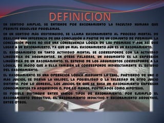 En sentido amplio, se entiende por razonamiento la facultad humana que
permite resolver problemas.
En un sentido más restringido, se llama razonamiento al proceso mental de
realizar una inferencia de una conclusión a partir de un conjunto de premisas. La
conclusión puede no ser una consecuencia lógica de las premisas y aún así dar
lugar a un razonamiento, ya que un mal razonamiento aún es un razonamiento.
El razonamiento en tanto actividad mental se corresponde con la actividad
lingüística de argumentar. En otras palabras, un argumento es la expresión
lingüística de un razonamiento. El estudio de los argumentos corresponde a la
lógica, de modo que a ella también le corresponde indirectamente el estudio
del razonamiento.
El razonamiento es una operación lógica mediante la cual, partiendo de uno o
más juicios, se deriva la validez, la posibilidad o la falsedad de otro juicio
distinto. Por lo general, los juicios en que se basa un razonamiento expresan
conocimientos ya adquiridos o, por lo menos, postulados como hipótesis.
Es posible distinguir entre varios tipos de razonamiento. Por ejemplo el
razonamiento deductivo, el razonamiento inductivo y razonamiento abductivo,
entre otros.
 