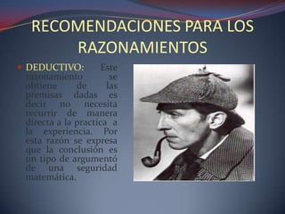 RECOMENDACIONES PARA LOS
      RAZONAMIENTOS
 DEDUCTIVO:         Este
 razonamiento          se
 obtiene      de      las
 premisas dadas es
 decir no necesita
 recurrir de manera
 directa a la practica a
 la experiencia. Por
 esta razón se expresa
 que la conclusión es
 un tipo de argumentó
 de una seguridad
 matemática.
 