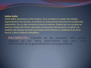 Galileo Galilei
(1564-1642). Astrónomo y físico italiano. Se le considera el creador del método
experimental en las ciencias, al combinar el razonamiento inductivo con la deducción
matemática. Con su obra comienza la ciencia moderna. Destacó por sus estudios en
diversos campos de la física: descubrió el isocronismo del péndulo y lo aplicó a la
medición del tiempo; formuló los principios de la dinámica y estableció la ley de la
inercia, e ideó la balanza hidrostática.

 INCOMPLETO: Cuando en las premisas solo incluye
   algunos de los casos particulares mas aun,                                   casos
   individuales de la generalización correspondiente.
 