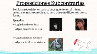 Proposiciones Subcontrarias
Son las proposiciones particulares que tienen el mismo
sujeto y el mismo predicado, pero que son diferentes por su
forma.
Ejemplos:
Algún hombre es feliz
Algún hombre no es feliz
Algún animal es viviente
Algún animal no es viviente
 