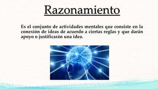 Razonamiento
Es el conjunto de actividades mentales que consiste en la
conexión de ideas de acuerdo a ciertas reglas y que darán
apoyo o justificarán una idea.
 