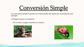 Conversión Simple
La conversión simple Consiste en el intercambio del sujeto por el predicado, por
ejemplo:
Ningún insecto es mamífero
Por lo tanto, ningún mamífero es insecto
 