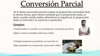 Conversión Parcial
Se le llama conversión parcial cuando la proposición convertida tiene
la misma forma, pero menor cantidad que la proposición dada, es
decir, cuando siendo ambas afirmativas (o negativas), la proposición
dada es universal y la conversa es particular.
Ejemplos:
Todo hombre es viviente -se convierte por conversión parcial en
Algún viviente es hombre; inferencia válida
Ningún temerario es prudente -se convierte en
Algún prudente no es temerario; conversión válida.
 
