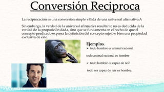 Conversión Reciproca
La reciprocación es una conversión simple válida de una universal afirmativa A
Sin embargo, la verdad de la universal afirmativa resultante no es deducida de la
verdad de la proposición dada, sino que se fundamenta en el hecho de que el
concepto predicado expresa la definición del concepto sujeto o bien una propiedad
exclusiva de éste.
Ejemplos:
 todo hombre es animal racional
todo animal racional es hombre
 todo hombre es capaz de reír.
todo ser capaz de reír es hombre.
 