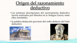 Origen del razonamiento
deductivo
• Las primeras descripciones del razonamiento deductivo
fueron realizadas por filósofos en la Antigua Grecia, entre
ellos Aristóteles.
• la palabra deducción proviene del verbo deducir (del latín
deducĕre)
 