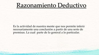Razonamiento Deductivo
Es la actividad de nuestra mente que nos permite inferir
necesariamente una conclusión a partir de una serie de
premisas. La cual parte de lo general a lo particular.
 